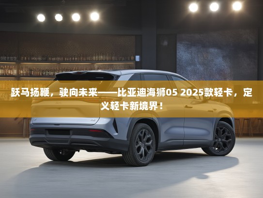 跃马扬鞭，驶向未来——比亚迪海狮05 2025款轻卡，定义轻卡新境界！