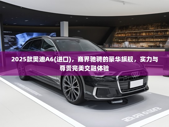 2025款奥迪A6(进口)，商界驰骋的豪华旗舰，实力与尊贵完美交融体验