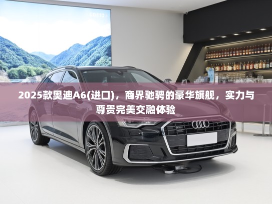 2025款奥迪A6(进口)，商界驰骋的豪华旗舰，实力与尊贵完美交融体验