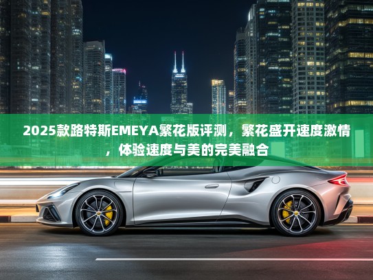 2025款路特斯EMEYA繁花版评测,繁花盛开速度激情,体验速度与美的完美融合 2025款路特斯EMEYA繁花版评测,繁花盛开速度激情,体验速度与美的完美融合