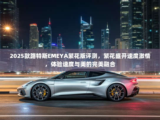 2025款路特斯EMEYA繁花版评测,繁花盛开速度激情,体验速度与美的完美融合 2025款路特斯EMEYA繁花版评测,繁花盛开速度激情,体验速度与美的完美融合