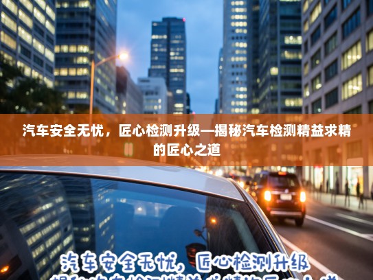 汽车安全无忧，匠心检测升级—揭秘汽车检测精益求精的匠心之道