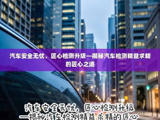汽车安全无忧，匠心检测升级—揭秘汽车检测精益求精的匠心之道