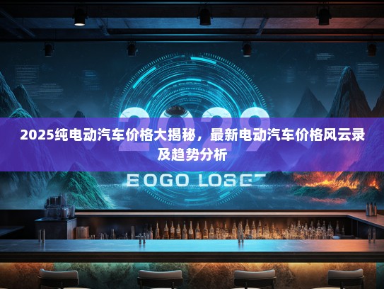 2025纯电动汽车价格大揭秘，最新电动汽车价格风云录及趋势分析
