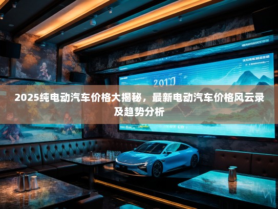 2025纯电动汽车价格大揭秘，最新电动汽车价格风云录及趋势分析