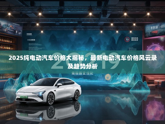 2025纯电动汽车价格大揭秘，最新电动汽车价格风云录及趋势分析