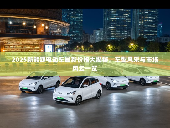 2025新能源电动车最新价格大揭秘，车型风采与市场风云一览