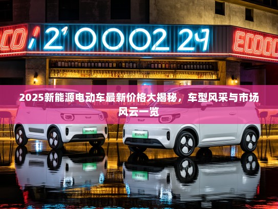 2025新能源电动车最新价格大揭秘，车型风采与市场风云一览