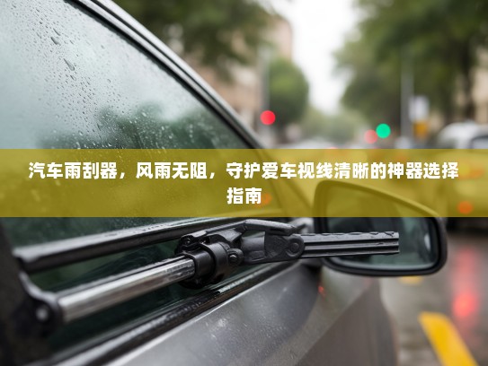 汽车雨刮器,风雨无阻,守护爱车视线清晰的神器选择指南 汽车雨刮器,风雨无阻,守护爱车视线清晰的神器选择指南