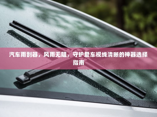 汽车雨刮器,风雨无阻,守护爱车视线清晰的神器选择指南 汽车雨刮器,风雨无阻,守护爱车视线清晰的神器选择指南