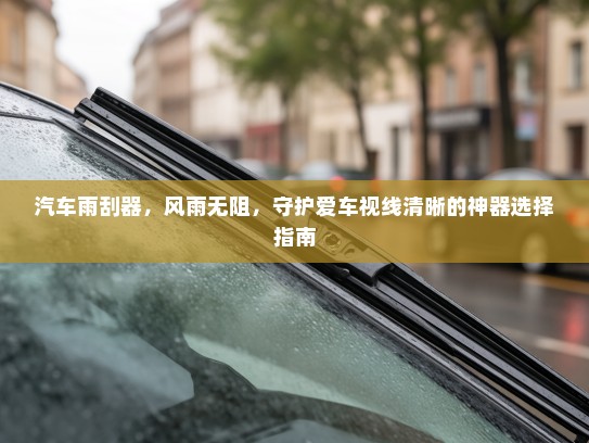 汽车雨刮器,风雨无阻,守护爱车视线清晰的神器选择指南 汽车雨刮器,风雨无阻,守护爱车视线清晰的神器选择指南