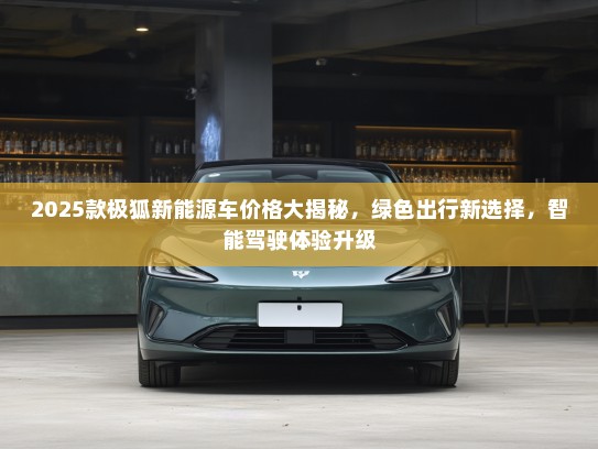 2025款极狐新能源车价格大揭秘，绿色出行新选择，智能驾驶体验升级