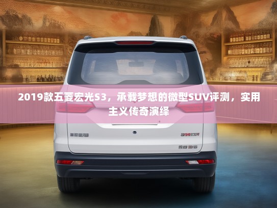 2019款五菱宏光S3，承载梦想的微型SUV评测，实用主义传奇演绎