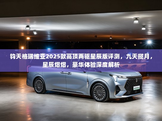 钧天格瑞维亚2025款高顶两驱星辰版评测,九天揽月,星辰熠熠,豪华体验深度解析 钧天格瑞维亚2025款高顶两驱星辰版评测,九天揽月,星辰熠熠,豪华体验深度解析