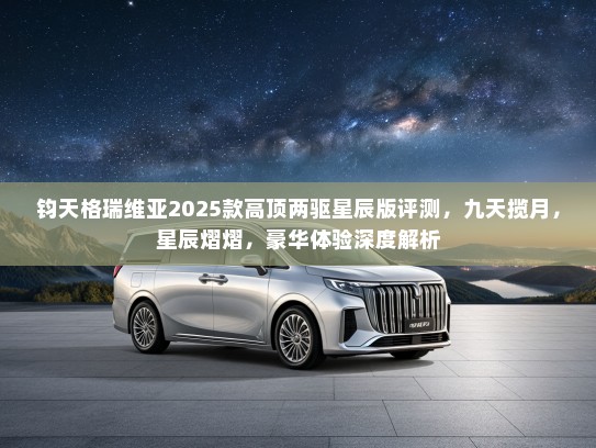钧天格瑞维亚2025款高顶两驱星辰版评测,九天揽月,星辰熠熠,豪华体验深度解析 钧天格瑞维亚2025款高顶两驱星辰版评测,九天揽月,星辰熠熠,豪华体验深度解析