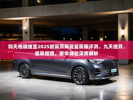 钧天格瑞维亚2025款高顶两驱星辰版评测,九天揽月,星辰熠熠,豪华体验深度解析 钧天格瑞维亚2025款高顶两驱星辰版评测,九天揽月,星辰熠熠,豪华体验深度解析