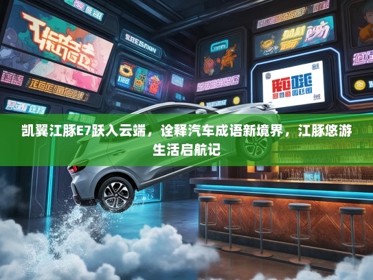 凯翼江豚E7跃入云端，诠释汽车成语新境界，江豚悠游生活启航记