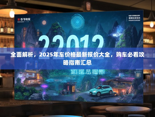全面解析,2025年车价格最新报价大全,购车必看攻略指南汇总 全面解析,2025年车价格最新报价大全,购车必看攻略指南汇总