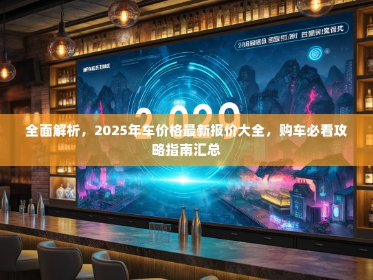 全面解析,2025年车价格最新报价大全,购车必看攻略指南汇总 全面解析,2025年车价格最新报价大全,购车必看攻略指南汇总