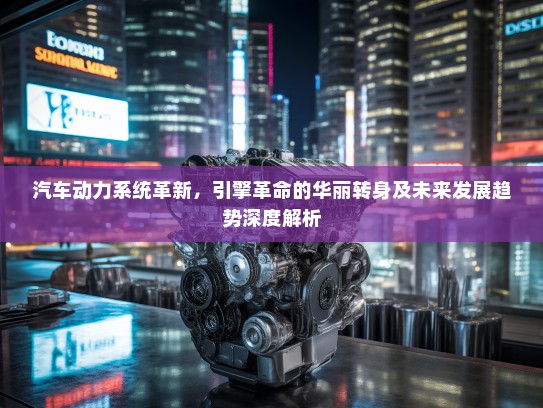 汽车动力系统革新，引擎革命的华丽转身及未来发展趋势深度解析
