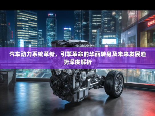 汽车动力系统革新，引擎革命的华丽转身及未来发展趋势深度解析