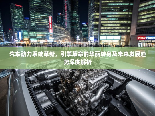 汽车动力系统革新，引擎革命的华丽转身及未来发展趋势深度解析