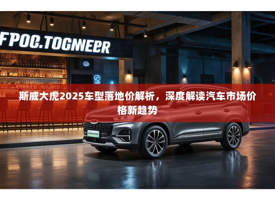 斯威大虎2025车型落地价解析，深度解读汽车市场价格新趋势
