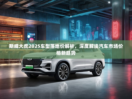 斯威大虎2025车型落地价解析，深度解读汽车市场价格新趋势