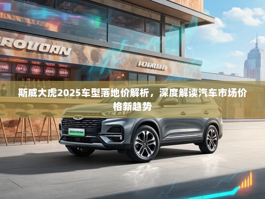 斯威大虎2025车型落地价解析，深度解读汽车市场价格新趋势