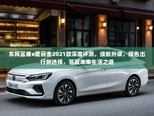 东风富康e爱丽舍2021款深度评测，续航升级，绿色出行新选择，驾驭未来生活之道