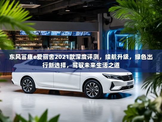 东风富康e爱丽舍2021款深度评测，续航升级，绿色出行新选择，驾驭未来生活之道