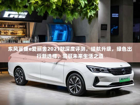 东风富康e爱丽舍2021款深度评测，续航升级，绿色出行新选择，驾驭未来生活之道