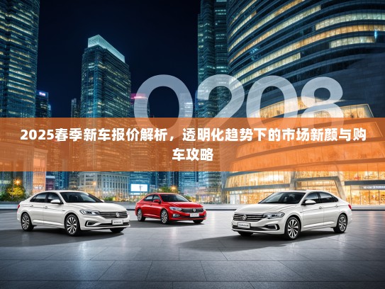 2025春季新车报价解析，透明化趋势下的市场新颜与购车攻略