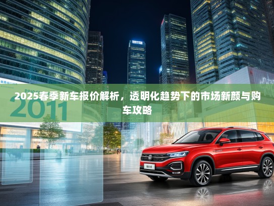 2025春季新车报价解析，透明化趋势下的市场新颜与购车攻略