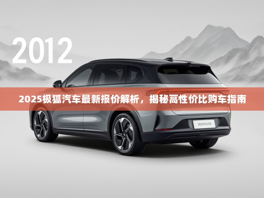 2025极狐汽车最新报价解析，揭秘高性价比购车指南