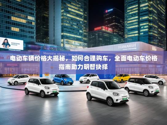 电动车辆价格大揭秘,如何合理购车,全面电动车价格指南助力明智抉择 电动车辆价格大揭秘,如何合理购车,全面电动车价格指南助力明智抉择