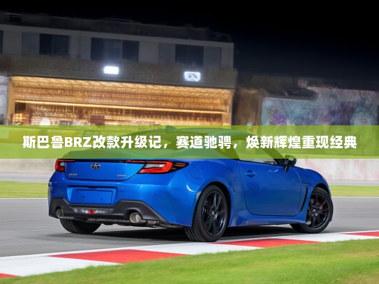 斯巴鲁BRZ改款升级记，赛道驰骋，焕新辉煌重现经典