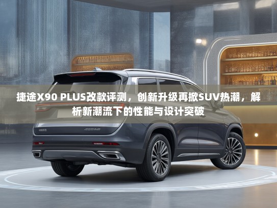 捷途X90 PLUS改款评测，创新升级再掀SUV热潮，解析新潮流下的性能与设计突破