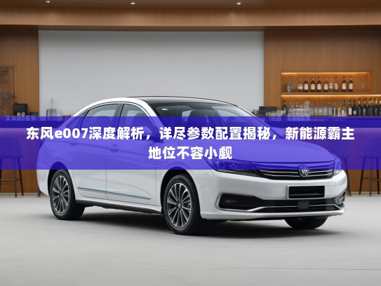 东风e007深度解析，详尽参数配置揭秘，新能源霸主地位不容小觑
