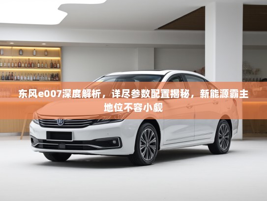 东风e007深度解析，详尽参数配置揭秘，新能源霸主地位不容小觑