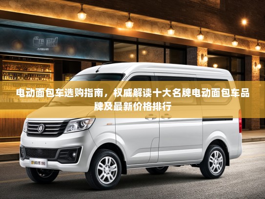 电动面包车选购指南，权威解读十大名牌电动面包车品牌及最新价格排行