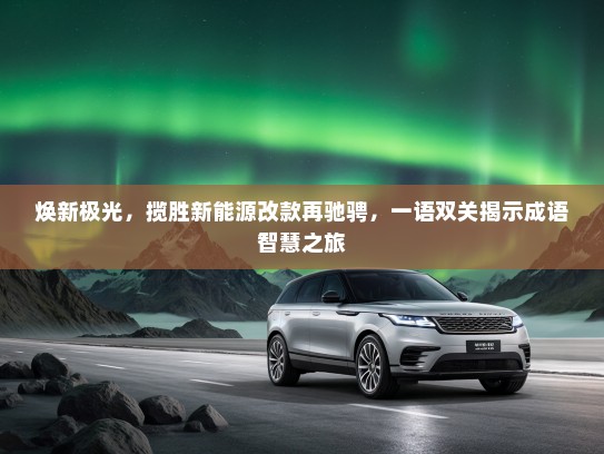 焕新极光,揽胜新能源改款再驰骋,一语双关揭示成语智慧之旅 焕新极光,揽胜新能源改款再驰骋,一语双关揭示成语智慧之旅