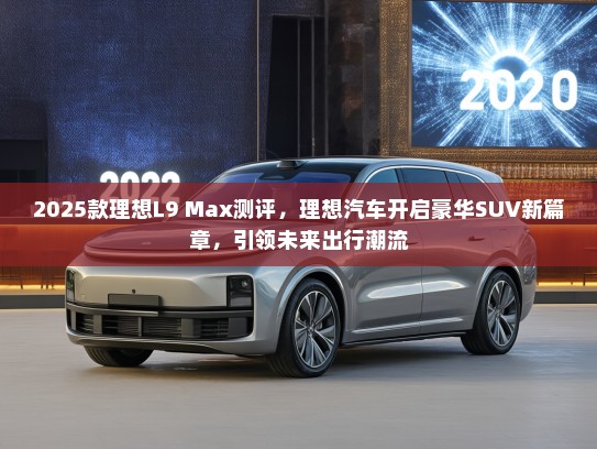 2025款理想L9 Max测评，理想汽车开启豪华SUV新篇章，引领未来出行潮流