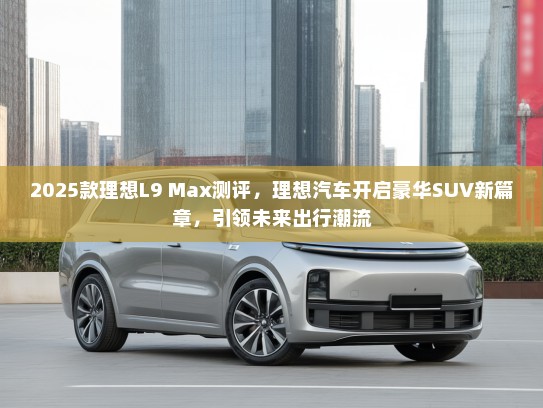 2025款理想L9 Max测评，理想汽车开启豪华SUV新篇章，引领未来出行潮流