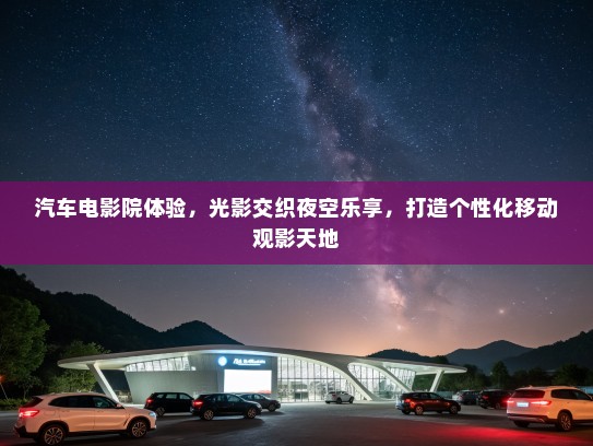 汽车电影院体验，光影交织夜空乐享，打造个性化移动观影天地