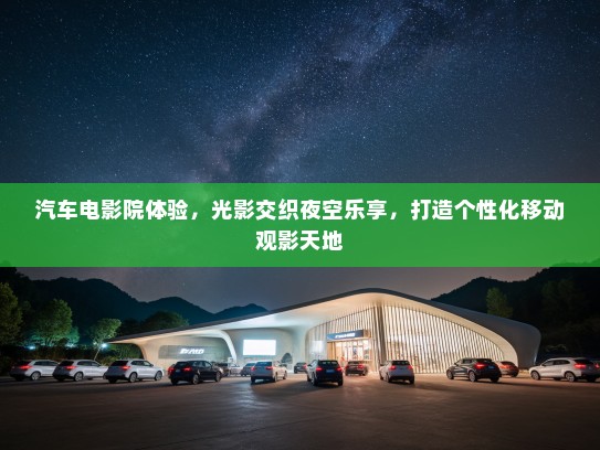 汽车电影院体验，光影交织夜空乐享，打造个性化移动观影天地