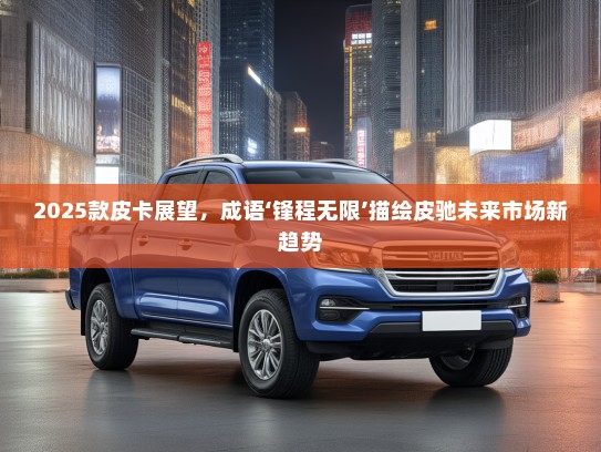 2025款皮卡展望，成语‘锋程无限’描绘皮驰未来市场新趋势