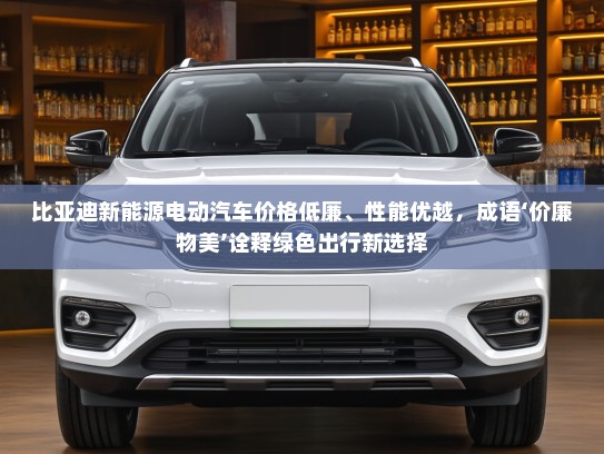 比亚迪新能源电动汽车价格低廉、性能优越，成语‘价廉物美’诠释绿色出行新选择