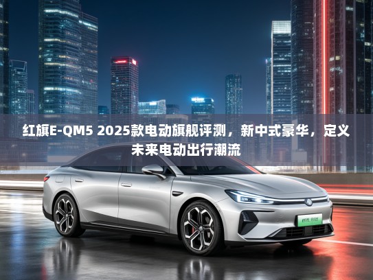 红旗E-QM5 2025款电动旗舰评测，新中式豪华，定义未来电动出行潮流