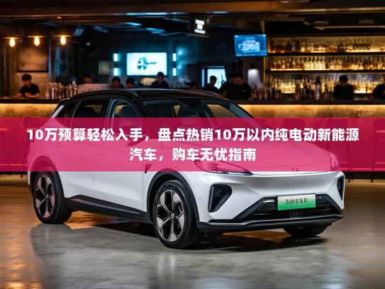 10万预算轻松入手，盘点热销10万以内纯电动新能源汽车，购车无忧指南